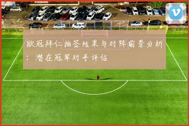 欧冠拜仁抽签结果与对阵前景分析:潜在冠军对手评估