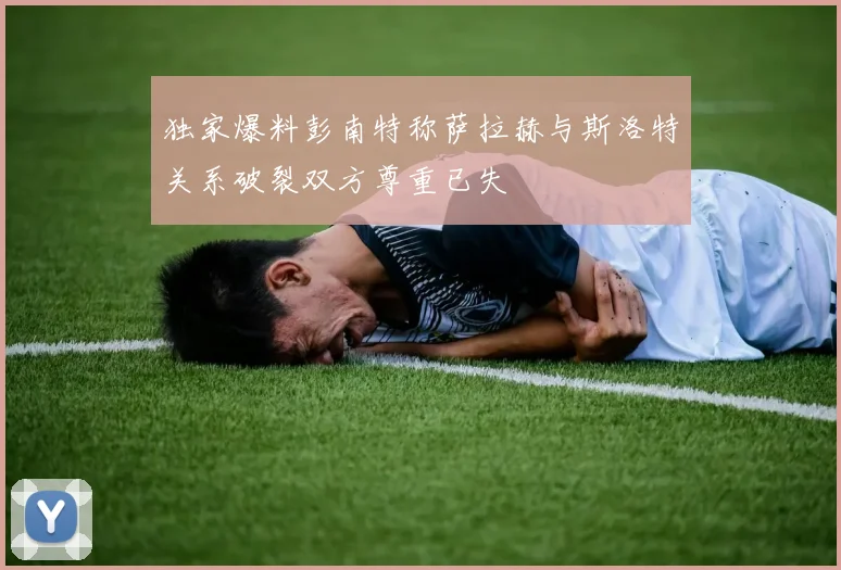 独家爆料彭南特称萨拉赫与斯洛特关系破裂双方尊重已失